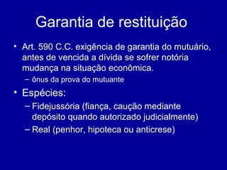 Garantia de restituição 
• Art. 590 C.C. exigência de garantia do mutuário, 
antes de vencida a dívida se sofrer notória 
mudança na situação econômica. 
– ônus da prova do mutuante 
• Espécies: 
– Fidejussória (fiança, caução mediante 
depósito quando autorizado judicialmente) 
– Real (penhor, hipoteca ou anticrese) 
 