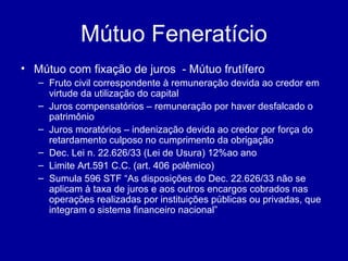 Mútuo Feneratício 
• Mútuo com fixação de juros - Mútuo frutífero 
– Fruto civil correspondente à remuneração devida ao credor em 
virtude da utilização do capital 
– Juros compensatórios – remuneração por haver desfalcado o 
patrimônio 
– Juros moratórios – indenização devida ao credor por força do 
retardamento culposo no cumprimento da obrigação 
– Dec. Lei n. 22.626/33 (Lei de Usura) 12%ao ano 
– Limite Art.591 C.C. (art. 406 polêmico) 
– Sumula 596 STF “As disposições do Dec. 22.626/33 não se 
aplicam à taxa de juros e aos outros encargos cobrados nas 
operações realizadas por instituições públicas ou privadas, que 
integram o sistema financeiro nacional” 
 