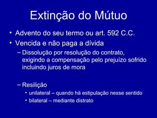 Extinção do Mútuo 
• Advento do seu termo ou art. 592 C.C. 
• Vencida e não paga a dívida 
– Dissolução por resolução do contrato, 
exigindo a compensação pelo prejuízo sofrido 
incluindo juros de mora 
– Resilição 
• unilateral – quando há estipulação nesse sentido 
• bilateral – mediante distrato 
