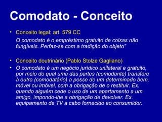 Comodato - Conceito 
• Conceito legal: art. 579 CC 
O comodato é o empréstimo gratuito de coisas não 
fungíveis. Perfaz-se com a tradição do objeto” 
• Conceito doutrinário (Pablo Stolze Gagliano) 
• O comodato é um negócio jurídico unilateral e gratuito, 
por meio do qual uma das partes (comodante) transfere 
à outra (comodatário) a posse de um determinado bem, 
móvel ou imóvel, com a obrigação de o restituir. Ex. 
quando alguém cede o uso de um apartamento a um 
amigo, impondo-lhe a obrigação de devolver. Ex. 
equipamento de TV a cabo fornecido ao consumidor. 
 