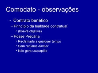 Comodato - observações 
- Contrato benéfico 
– Princípio da lealdade contratual 
• (boa-fé objetiva) 
– Posse Precária 
• Reclamada a qualquer tempo 
• Sem “animus domini” 
• Não gera usucapião 
 