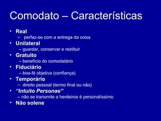 Comodato – Características 
• Real 
– perfaz-se com a entrega da coisa 
• Unilateral 
– guardar, conservar e restituir 
• Gratuito 
– benefício do comodatário 
• Fiduciário 
– boa-fé objetiva (confiança) 
• Temporário 
– direito pessoal (termo final ou não) 
• “Intuito Personae” 
– não se transmite a herdeiros é personalíssimo 
• Não solene 
 