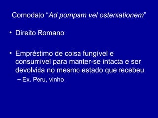 Comodato “Ad pompam vel ostentationem” 
• Direito Romano 
• Empréstimo de coisa fungível e 
consumível para manter-se intacta e ser 
devolvida no mesmo estado que recebeu 
– Ex. Peru, vinho 
 