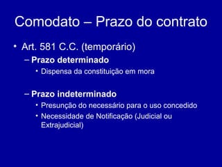 Comodato – Prazo do contrato 
• Art. 581 C.C. (temporário) 
– Prazo determinado 
• Dispensa da constituição em mora 
– Prazo indeterminado 
• Presunção do necessário para o uso concedido 
• Necessidade de Notificação (Judicial ou 
Extrajudicial) 
 