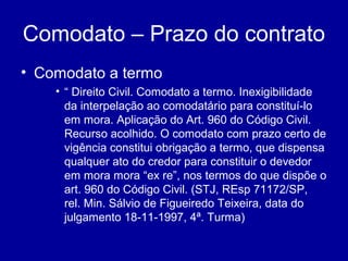 Comodato – Prazo do contrato 
• Comodato a termo 
• “ Direito Civil. Comodato a termo. Inexigibilidade 
da interpelação ao comodatário para constituí-lo 
em mora. Aplicação do Art. 960 do Código Civil. 
Recurso acolhido. O comodato com prazo certo de 
vigência constitui obrigação a termo, que dispensa 
qualquer ato do credor para constituir o devedor 
em mora mora “ex re”, nos termos do que dispõe o 
art. 960 do Código Civil. (STJ, REsp 71172/SP, 
rel. Min. Sálvio de Figueiredo Teixeira, data do 
julgamento 18-11-1997, 4ª. Turma) 
 
