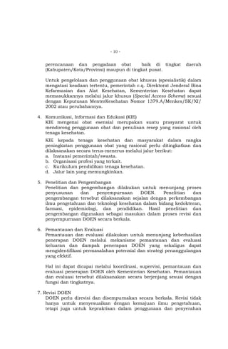 - 10 -

perencanaan dan pengadaan obat
baik di tingkat
(Kabupaten/Kota/Provinsi) maupun di tingkat pusat.

daerah

Untuk pengelolaan dan penggunaan obat khusus (spesialistik) dalam
mengatasi keadaan tertentu, pemerintah c.q. Direktorat Jenderal Bina
Kefarmasian dan Alat Kesehatan, Kementerian Kesehatan dapat
memasukkannya melalui jalur khusus (Special Access Scheme) sesuai
dengan Keputusan MenterKesehatan Nomor 1379.A/Menkes/SK/XI/
2002 atau perubahannya.
4. Komunikasi, Informasi dan Edukasi (KIE)
KIE mengenai obat esensial merupakan suatu prasyarat untuk
mendorong penggunaan obat dan penulisan resep yang rasional oleh
tenaga kesehatan.
KIE kepada tenaga kesehatan dan masyarakat dalam rangka
peningkatan penggunaan obat yang rasional perlu ditingkatkan dan
dilaksanakan secara terus-menerus melalui jalur berikut:
a. Instansi pemerintah/swasta.
b. Organisasi profesi yang terkait.
c. Kurikulum pendidikan tenaga kesehatan.
d. Jalur lain yang memungkinkan.
5. Penelitian dan Pengembangan
Penelitian dan pengembangan dilakukan untuk menunjang proses
penyusunan
dan
penyempurnaan
DOEN.
Penelitian
dan
pengembangan tersebut dilaksanakan sejalan dengan perkembangan
ilmu pengetahuan dan teknologi kesehatan dalam bidang kedokteran,
farmasi, epidemiologi, dan pendidikan. Hasil penelitian dan
pengembangan digunakan sebagai masukan dalam proses revisi dan
penyempurnaan DOEN secara berkala.
6. Pemantauan dan Evaluasi
Pemantauan dan evaluasi dilakukan untuk menunjang keberhasilan
penerapan DOEN melalui mekanisme pemantauan dan evaluasi
keluaran dan dampak penerapan DOEN yang sekaligus dapat
mengidentifikasi permasalahan potensial dan strategi penanggulangan
yang efektif.
Hal ini dapat dicapai melalui koordinasi, supervisi, pemantauan dan
evaluasi penerapan DOEN oleh Kementerian Kesehatan. Pemantauan
dan evaluasi tersebut dilaksanakan secara berjenjang sesuai dengan
fungsi dan tingkatnya.
7. Revisi DOEN
DOEN perlu direvisi dan disempurnakan secara berkala. Revisi tidak
hanya untuk menyesuaikan dengan kemajuan ilmu pengetahuan,
tetapi juga untuk kepraktisan dalam penggunaan dan penyerahan

 