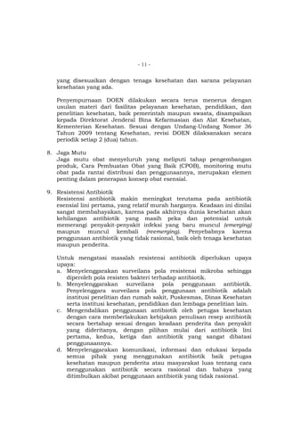 - 11 -

yang disesuaikan dengan tenaga kesehatan dan sarana pelayanan
kesehatan yang ada.
Penyempurnaan DOEN dilakukan secara terus menerus dengan
usulan materi dari fasilitas pelayanan kesehatan, pendidikan, dan
penelitian kesehatan, baik pemerintah maupun swasta, disampaikan
kepada Direktorat Jenderal Bina Kefarmasian dan Alat Kesehatan,
Kementerian Kesehatan. Sesuai dengan Undang-Undang Nomor 36
Tahun 2009 tentang Kesehatan, revisi DOEN dilaksanakan secara
periodik setiap 2 (dua) tahun.
8. Jaga Mutu
Jaga mutu obat menyeluruh yang meliputi tahap pengembangan
produk, Cara Pembuatan Obat yang Baik (CPOB), monitoring mutu
obat pada rantai distribusi dan penggunaannya, merupakan elemen
penting dalam penerapan konsep obat esensial.
9. Resistensi Antibiotik
Resistensi antibiotik makin meningkat terutama pada antibiotik
esensial lini pertama, yang relatif murah harganya. Keadaan ini dinilai
sangat membahayakan, karena pada akhirnya dunia kesehatan akan
kehilangan antibiotik yang masih peka dan potensial untuk
memerangi penyakit-penyakit infeksi yang baru muncul (emerging)
maupun muncul kembali (reemerging). Penyebabnya karena
penggunaan antibiotik yang tidak rasional, baik oleh tenaga kesehatan
maupun penderita.
Untuk mengatasi masalah resistensi antibiotik diperlukan upaya
upaya:
a. Menyelenggarakan surveilans pola resistensi mikroba sehingga
diperoleh pola resisten bakteri terhadap antibiotik.
b. Menyelenggarakan surveilans pola penggunaan antibiotik.
Penyelenggara surveilans pola penggunaan antibiotik adalah
institusi penelitian dan rumah sakit, Puskesmas, Dinas Kesehatan
serta institusi kesehatan, pendidikan dan lembaga penelitian lain.
c. Mengendalikan penggunaan antibiotik oleh petugas kesehatan
dengan cara memberlakukan kebijakan penulisan resep antibiotik
secara bertahap sesuai dengan keadaan penderita dan penyakit
yang dideritanya, dengan pilihan mulai dari antibiotik lini
pertama, kedua, ketiga dan antibiotik yang sangat dibatasi
penggunaannya.
d. Menyelenggarakan komunikasi, informasi dan edukasi kepada
semua pihak yang menggunakan antibiotik baik petugas
kesehatan maupun penderita atau masyarakat luas tentang cara
menggunakan antibiotik secara rasional dan bahaya yang
ditimbulkan akibat penggunaan antibiotik yang tidak rasional.

 