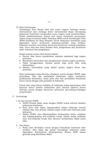- 12 -

10. Obat Sumbangan
Sumbangan atau donasi obat dari suatu negara, lembaga swasta
internasional atau lembaga donor internasional dapat menunjang
pelayanan kesehatan masyarakat suatu negara yang membutuhkan.
Dalam pelaksanaannya, donasi obat harus memenuhi persyaratan
seperti yang tercantum dalam Pedoman WHO untuk Sumbangan Obat
(WHO Guidelines for Drug Donation 2010). Pelayanan kesehatan yang
digunakan harus memenuhi pedoman/standar yang berlaku.
Pedoman tersebut mencakup ketentuan-ketentuan tentang pemilihan
obat, mutu obat dan masa berlaku obat, pengemasan dan pemberian
label, informasi dan pengelolaan.
Empat prinsip utama obat donasi adalah:
a. Donasi obat harus memberikan manfaat maksimal bagi negara
penerima.
b. Memahami kebutuhan dan menghormati otoritas negara penerima.
c. Tidak menggunakan standar ganda bagi mutu obat yang
didonasikan.
d. Adanya komunikasi yang efektif antara negara donor dan
penerima.
Obat sumbangan yang diterima sebaiknya sesuai dengan DOEN. Agar
penyediaan obat dan perbekalan kesehatan dapat membantu
pelaksanaan kesehatan, maka jenis obat dan perbekalan kesehatan
harus sesuai dengan pola penyakit di Indonesia.
Untuk obat yang belum terdaftar di Indonesia maka pemasukan obat
bantuan harus melalui mekanisme jalur khusus (Special Access
Scheme) sesuai dengan ketentuan peraturan perundang-undangan
yang berlaku.
C. Terminologi
1. Isi dan Format DOEN
a. DOEN Rumah Sakit sama dengan DOEN untuk seluruh fasilitas
pelayanan kesehatan.
b. Satu jenis obat dapat dipergunakan dalam beberapa bentuk
sediaan dan satu bentuk sediaan dapat terdiri dari beberapa jenis
kekuatan.
c. Dalam DOEN, obat dikelompokkan berdasarkan kelas, subkelas
dan kadang-kadang sub-subkelas terapi. Dalam setiap subkelas
atau sub-subkelas terapi obat disusun berdasarkan abjad nama
obat.
2. Tata Nama
a. Nama obat dituliskan sesuai dengan Farmakope Indonesia edisi
terakhir. Jika tidak ada dalam Farmakope Indonesia maka
digunakan International Nonproprietary Names (INN) (nama
generik) yang diterbitkan WHO.

 