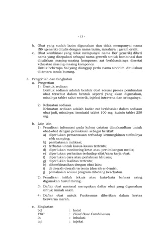 - 13 -

b. Obat yang sudah lazim digunakan dan tidak mempunyai nama
INN (generik) ditulis dengan nama lazim, misalnya : garam oralit.
c. Obat kombinasi yang tidak mempunyai nama INN (generik) diberi
nama yang disepakati sebagai nama generik untuk kombinasi dan
dituliskan masing-masing komponen zat berkhasiatnya disertai
kekuatan masing-masing komponen.
Untuk beberapa hal yang dianggap perlu nama sinonim, dituliskan
di antara tanda kurung.
3. Pengertian dan Singkatan
a. Pengertian
1) Bentuk sediaan
Bentuk sediaan adalah bentuk obat sesuai proses pembuatan
obat tersebut dalam bentuk seperti yang akan digunakan,
misalnya tablet salut enterik, injeksi intravena dan sebagainya.
2) Kekuatan sediaan
Kekuatan sediaan adalah kadar zat berkhasiat dalam sediaan
obat jadi, misalnya: isoniazid tablet 100 mg, kuinin tablet 250
mg.
b. Lain-lain
1) Penulisan informasi pada kolom catatan dimaksudkan untuk
obat-obat dengan pemakaian sebagai berikut:
a) diperlukan pemantauan terhadap kemungkinan timbulnya
efek samping;
b) pembatasan indikasi;
c) terbatas untuk kasus-kasus tertentu;
d) diperlukan monitoring ketat atau pertimbangan medis;
e) diperlukan perhatian terhadap sifat/cara kerja obat;
f) diperlukan cara atau perlakuan khusus;
g) diperlukan fasilitas tertentu;
h) dikombinasikan dengan obat lain;
i) di daerah-daerah tertentu (daerah endemis);
j) pemakaian sesuai program dibidang kesehatan.
2) Penulisan istilah teknis
digunakan huruf miring.

atau

kata-kata

bahasa

asing

3) Daftar obat nasional merupakan daftar obat yang digunakan
untuk rumah sakit.
4) Daftar obat untuk
berwarna merah.
c. Singkatan
btl
FDC
ih
inj

:
:
:
:

Puskesmas

diberikan

botol
Fixed Dose Combination
inhalasi
injeksi

dalam

kertas

 