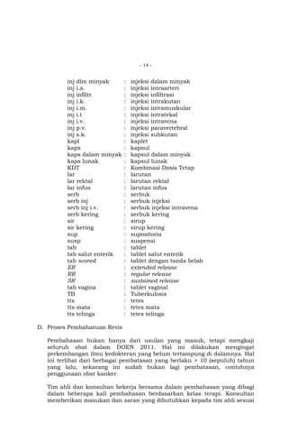 - 14 -

inj dlm minyak
inj i.a.
inj infiltr
inj i.k.
inj i.m.
inj i.t
inj i.v.
inj p.v.
inj s.k.
kapl
kaps
kaps dalam minyak
kaps lunak
KDT
lar
lar rektal
lar infus
serb
serb inj
serb inj i.v.
serb kering
sir
sir kering
sup
susp
tab
tab salut enterik
tab scored
ER
RR
SR
tab vagina
TB
tts
tts mata
tts telinga

:
:
:
:
:
:
:
:
:
:
:
:
:
:
:
:
:
:
:
:
:
:
:
:
:
:
:
:
:
:
:
:
:
:
:
:

injeksi dalam minyak
injeksi intraarteri
injeksi infiltrasi
injeksi intrakutan
injeksi intramuskular
injeksi intratekal
injeksi intravena
injeksi paravertebral
injeksi subkutan
kaplet
kapsul
kapsul dalam minyak
kapsul lunak
Kombinasi Dosis Tetap
larutan
larutan rektal
larutan infus
serbuk
serbuk injeksi
serbuk injeksi intravena
serbuk kering
sirup
sirup kering
supositoria
suspensi
tablet
tablet salut enterik
tablet dengan tanda belah
extended release
regular release
sustained release
tablet vaginal
Tuberkulosis
tetes
tetes mata
tetes telinga

D. Proses Pembaharuan Revis
Pembahasan bukan hanya dari usulan yang masuk, tetapi mengkaji
seluruh obat dalam DOEN 2011. Hal ini dilakukan mengingat
perkembangan ilmu kedokteran yang belum tertampung di dalamnya. Hal
ini terlihat dari berbagai pembatasan yang berlaku > 10 (sepuluh) tahun
yang lalu, sekarang ini sudah bukan lagi pembatasan, contohnya
penggunaan obat kanker.
Tim ahli dan konsultan bekerja bersama dalam pembahasan yang dibagi
dalam beberapa kali pembahasan berdasarkan kelas terapi. Konsultan
memberikan masukan dan saran yang dibutuhkan kepada tim ahli sesuai

 