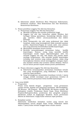 - 17 -

8) Sekretariat adalah Direktorat Bina Pelayanan Kefarmasian,
Direktorat Jenderal Bina Kefarmasian dan Alat Kesehatan,
Kementerian Kesehatan.
b. Proses pemilihan anggota Tim Ahli dan Konsultan
1) Persyaratan anggota Tim Ahli dan Konsultan:
a) Memiliki integritas dan standar profesional tinggi.
b) Anggota tim ahli dan konsultan adalah klinikus dari
berbagai bidang spesialisasi, farmakologi (klinik), dokter
gigi, apoteker, dokter umum/puskesmas dan dokter
keluarga.
c) Demi memperoleh tim ahli yang profesional dan tidak
berpihak, maka yang bersangkutan tidak mewakili asosiasi
profesi, departemen/bagian di rumah sakit, atau jabatan
lain yang potensial menimbulkan konflik kepentingan.
d) Menyatakan kesediaan secara tertulis.
e) Bersedia menandatangani pernyataan bebas
konflik
kepentingan. Namun, orang yang memiliki konflik
kepentingan masih dapat dipertimbangkan oleh tim
menjadi anggota tim ahli, bila dinilai oleh panitia dapat
menjaga integritasnya. Jika memiliki konflik kepentingan
terhadap obat tertentu yang sedang dibahas, maka yang
bersangkutan diminta untuk meninggalkan ruangan rapat,
dan kembali setelah obat tersebut selesai dibahas. Namun
hal ini belum pernah terjadi selama proses pembahasan.
2) Proses rekrutmen anggota Tim Ahli dan Konsultan
a) Sekretariat menyampaikan permintaan kesediaan tertulis
dari yang bersangkutan, yang dilakukan 2 (dua) bulan
sebelum rapat perdana.
b) Yang bersangkutan menyatakan kesediaan tertulis 1 (satu)
minggu setelah mendapat surat permintaan tersebut di
atas, disertai pernyataan bebas konflik kepentingan.
3. Cara revisi DOEN
a. Pengusulan
Proses revisi diawali dengan
pengiriman
surat permintaan
usulan tertulis kepada unit pelayanan kesehatan (RS Pendidikan,
RS Khusus, RS Propinsi, RS TNI-POLRI, RS Swasta terpilih, RS
Kabupaten terpilih, Puskesmas Rawat Inap), Dinas Kesehatan
Propinsi/Kabupaten/Kota, puskesmas dan pengelola program
(direktorat terkait di lingkungan Kemkes). Surat permintaan
dikirim ke Sekretariat 3 (tiga) bulan sebelum rapat perdana.
b. Kompilasi usulan
Sekretariat melakukan kompilasi usulan yang masuk dan
dikelompokkan sesuai dengan kelas terapi. Dilakukan dalam
waktu 1 (satu) bulan setelah tanggal batas usulan masuk.

 