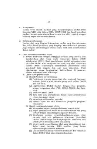 - 18 -

c. Materi revisi
Materi revisi adalah matriks yang menyandingkan Daftar Obat
Esensial WHO edisi tahun 2011, DOEN 2011 dan hasil kompilasi
usulan. Materi revisi diserahkan kepada tim ahli 1 (satu) minggu
sebelum rapat pembahasan teknis.
d. Kriteria pembahasan
Usulan obat yang dibahas diutamakan usulan yang disertai alasan
dan bukti ilmiah (evidence) yang lengkap. Ketersediaan di pasaran
juga menjadi pertimbangan utama suatu obat akan dicantumkan
dalam daftar.
e. Cara pembahasan materi revisi
1) Revisi dilakukan dengan mengkaji usulan yang masuk dan
keseluruhan obat yang telah tercantum dalam DOEN
sebelumnya (2011). Hasil pembahasan adalah menerima atau
menolak usulan atau mengeluarkan obat yang telah tercantum
dalam DOEN sebelumnya berdasarkan permintaan atau
pendapat dari anggota tim ahli dan konsultan. Obat
dikeluarkan dapat berdasarkan ketersediaan di pasaran,
alasan keamanan atau efikasinya.
2) Jenis rapat pembahasan
a) Rapat Perdana berisi tentang:
(1) Penjelasan tentang pengertian obat esensial (batasan,
kriteria, jumlah obat esensial yang ideal dalam DOEN
dan lain-lain).
(2) Implementasi DOEN (kaitan dengan obat program,
acuan pengadaan obat PKD, DPHO-ASKES dan lainlain).
(3) Tata cara revisi DOEN.
(4) Tata cara dan kesepakatan dalam rapat pembahasan
teknis dan rapat pleno.
(5) Kriteria pemilihan obat esencial.
(6) Peserta rapat: tim ahli, konsultan, pengelola program,
pelaksana.
b) Rapat-rapat pembahasan teknis
(1) Merupakan rapat-rapat pembahasan materi revisi.
(2) Rapat pembahasan teknis harus dihadiri oleh ahli yang
terkait dengan kelas terapi yang akan dibahas.
(3) Membahas usulan penambahan/pengurangan obat
esensial dari unit pelayanan kesehatan (kompilasi
usulan dari berbagai institusi pelayanan kesehatan dan
DOEN 2011 disediakan oleh pelaksana).
(4) Mencermati secara khusus obat yang diusulkan di luar
daftar obat esensial WHO terakhir yang harus
dipertimbangkan secara seksama.
(5) Usulan memasukkan suplemen makanan dan herbal ke
dalam DOEN tidak akan dipertimbangkan.

 