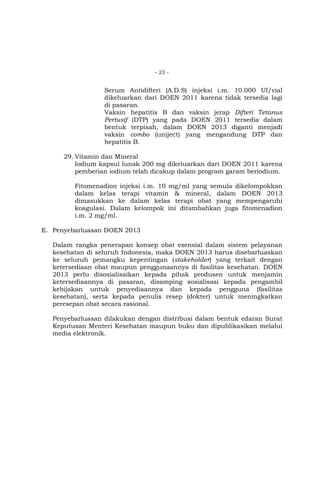 - 23 -

Serum Antidifteri (A.D.S) injeksi i.m. 10.000 UI/vial
dikeluarkan dari DOEN 2011 karena tidak tersedia lagi
di pasaran.
Vaksin hepatitis B dan vaksin jerap Difteri Tetanus
Pertusif (DTP) yang pada DOEN 2011 tersedia dalam
bentuk terpisah, dalam DOEN 2013 diganti menjadi
vaksin combo (uniject) yang mengandung DTP dan
hepatitis B.
29. Vitamin dan Mineral
Iodium kapsul lunak 200 mg dikeluarkan dari DOEN 2011 karena
pemberian iodium telah dicakup dalam program garam beriodium.
Fitomenadion injeksi i.m. 10 mg/ml yang semula dikelompokkan
dalam kelas terapi vitamin & mineral, dalam DOEN 2013
dimasukkan ke dalam kelas terapi obat yang mempengaruhi
koagulasi. Dalam kelompok ini ditambahkan juga fitomenadion
i.m. 2 mg/ml.
E. Penyebarluasan DOEN 2013
Dalam rangka penerapan konsep obat esensial dalam sistem pelayanan
kesehatan di seluruh Indonesia, maka DOEN 2013 harus disebarluaskan
ke seluruh pemangku kepentingan (stakeholder) yang terkait dengan
ketersediaan obat maupun penggunaannya di fasilitas kesehatan. DOEN
2013 perlu disosialisaikan kepada pihak produsen untuk menjamin
ketersediaannya di pasaran, disamping sosialisasi kepada pengambil
kebijakan untuk penyediaannya dan kepada pengguna (fasilitas
kesehatan), serta kepada penulis resep (dokter) untuk meningkatkan
peresepan obat secara rasional.
Penyebarluasan dilakukan dengan distribusi dalam bentuk edaran Surat
Keputusan Menteri Kesehatan maupun buku dan dipublikasikan melalui
media elektronik.

 