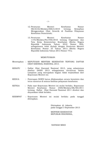 -3-

12. Peraturan
Menteri
Kesehatan
Nomor
HK.02.02/Menkes/068/I/2010
tentang
Kewajiban
Menggunakan Obat Generik di Fasilitas Pelayanan
Kesehatan Pemerintah;
13. Peraturan
Menteri
Kesehatan
Nomor
1144/Menkes/Per/VIII/2010 tentang Organisasi dan
Tata Kerja Kementerian Kesehatan (Berita Negara
Republik
Indonesia
Tahun
2010
Nomor
585),
sebagaimana telah diubah dengan Peraturan Menteri
Kesehatan Nomor 35 Tahun 2013 (Berita Negara
Republik Indonesia Tahun 2013 Nomor 741);
MEMUTUSKAN:
Menetapkan

: KEPUTUSAN MENTERI KESEHATAN TENTANG DAFTAR
OBAT ESENSIAL NASIONAL 2013.

KESATU

: Daftar Obat Esensial Nasional 2013, yang selanjutnya
disebut DOEN 2013 sebagaimana tercantum dalam
Lampiran yang merupakan bagian tidak terpisahkan dari
Keputusan Menteri ini.

KEDUA

: Penerapan DOEN harus dilaksanakan secara konsisten dan
terus menerus di semua fasilitas pelayanan kesehatan.

KETIGA

KEEMPAT

:

Pada saat Keputusan Menteri ini mulai berlaku, Keputusan
Menteri Kesehatan Nomor 2500/Menkes/SK/XII/2011
tentang Daftar Obat Esensial Nasional 2011 dicabut dan
dinyatakan tidak berlaku.
: Keputusan Menteri
ditetapkan.

ini

mulai

berlaku

pada

tanggal

Ditetapkan di Jakarta
pada tanggal 3 September 2013
MENTERI KESEHATAN
REPUBLIK INDONESIA,

NAFSIAH MBOI

 