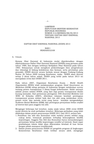 -4-

LAMPIRAN
KEPUTUSAN MENTERI KESEHATAN
REPUBLIK INDONESIA
NOMOR 312/MENKES/SK/IX/2013
TENTANG DAFTAR OBAT ESENSIAL
NASIONAL 2013
DAFTAR OBAT ESENSIAL NASIONAL (DOEN) 2013
BAB I
PENDAHULUAN
A. Umum
Konsep Obat Esensial di Indonesia mulai diperkenalkan dengan
dikeluarkannya Daftar Obat Esensial Nasional (DOEN) yang pertama pada
tahun 1980, dan dengan terbitnya Kebijakan Obat Nasional pada tahun
1983. Selanjutnya untuk mengikuti perkembangan ilmu pengetahuan
dan teknologi di bidang kedokteran dan farmasi, serta perubahan pola
penyakit, DOEN direvisi secara berkala sesuai dengan Undang-Undang
Nomor 36 Tahun 2009 tentang Kesehatan, maka DOEN akan direvisi
setiap 2 (dua) tahun sekali. DOEN yang terbit pada tahun 2013 ini
merupakan revisi dari DOEN 2011.
Pada tahun 2007, Organisasi Kesehatan Dunia - World Health
Organization (WHO) telah melaksanakan program Good Governance on
Medicines (GGM) tahap pertama di Indonesia dengan melakukan survey
tentang proses transparansi 5 (lima) fungsi kefarmasian. Salah satunya
adalah proses seleksi DOEN, yang dari segi proses transparansi dinilai
kurang memadai. Dari pertemuan peringatan 30th Essential Medicine List
WHO di Srilanka (2007), diberikan tekanan kembali pentingnya
transparansi proses seleksi baik dari tim ahli yang melakukan revisi,
proses revisi, dan metoda revisi yang harus semakin mengandalkan
Evidence Based Medicine (EBM), dan pentingnya pernyataan bebas conflict
of interest dari para anggota tim ahli.
Mengingat beberapa hal tersebut, maka sejak tahun 2008 revisi DOEN
mulai dirintis ke arah perbaikan tersebut. Beberapa perbaikan yang telah
dilakukan dalam proses penyusunan DOEN 2011 dan 2013, antara lain:
1. Pemilihan tim ahli dan konsultan telah melalui proses seleksi yang
cukup ketat, termasuk penilaian terhadap kemungkinan konflik
kepentingan. Anggota Tim Ahli dan Konsultan harus menandatangani
pernyataan bebas konflik kepentingan (conflict of interest). Hasil rapat
pembahasan teknis tidak akan dibicarakan kembali di luar forum
dengan pihak manapun (confidential).
2. Dalam proses penyusunan DOEN ini pengelola program di lingkungan
Kementerian Kesehatan telah terlibat secara aktif, mengingat

 
