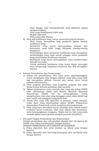 -6-

Obat dengan sifat farmakokinetik yang diketahui paling
menguntungkan;
- Obat yang stabilitasnya lebih baik;
- Mudah diperoleh;
- Obat yang telah dikenal.
8) Obat jadi kombinasi tetap, harus memenuhi kriteria berikut:
- Obat hanya bermanfaat bagi penderita dalam bentuk
kombinasi tetap;
- Kombinasi tetap harus menunjukkan khasiat dan
keamanan yang lebih tinggi daripada masing-masing
komponen;
- Perbandingan dosis komponen kombinasi tetap merupakan
perbandingan yang tepat untuk sebagian besar penderita
yang memerlukan kombinasi tersebut;
- Kombinasi tetap harus meningkatkan rasio manfaat-biaya
(benefit-cost ratio);
- Untuk antibiotik kombinasi tetap harus dapat mencegah
atau mengurangi terjadinya resistensi dan efek merugikan
lainnya.
-

b. Kriteria Penambahan dan Pengurangan
1) Dalam hal penambahan obat baru perlu dipertimbangkan
untuk menghapus obat dengan indikasi yang sama yang tidak
lagi merupakan pilihan, kecuali ada alasan kuat untuk
mempertahankannya.
2) Obat program diusulkan oleh pengelola program dan akan
dinilai sesuai kriteria pemilihan obat esensial.
3) Dalam pelaksanaan revisi seluruh obat yang ada dalam DOEN
edisi sebelumnya dikaji oleh Komite Nasional (Komnas)
Penyusunan
DOEN,
hal
ini
memungkinkan
untuk
mengeluarkan obat-obat yang dianggap sudah tidak efektif lagi
atau sudah ada pengganti yang lebih baik.
4) Untuk obat yang sulit diperoleh di pasaran, tetapi esensial,
maka akan tetap dicantumkan dalam DOEN. Selanjutnya
diupayakan Pemerintah untuk menjamin ketersediaannya.
5) Obat yang baru diusulkan harus memiliki bukti ilmiah terkini
(evidence based medicine), telah jelas efikasi dan keamanan,
serta keterjangkauan harganya. Dalam hal ini obat yang telah
tersedia dalam nama generik menjadi prioritas pemilihan.
c. Petunjuk Tingkat Pembuktian dan Rekomendasi
Tingkat pembuktian dan rekomendasi diambil dari US Agency for
Health Care Policy and Research, sebagai berikut:
TINGKAT PEMBUKTIAN (STATEMENTS OF EVIDENCE)
Ia Fakta diperoleh dari meta analisis uji klinik acak dengan
kontrol.
Ib Fakta diperoleh dari sekurang-kurangnya satu uji klinik acak
dengan kontrol.

 