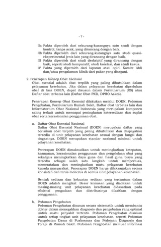 -7-

IIa Fakta diperoleh dari sekurang-kurangnya satu studi dengan
kontrol, tanpa acak, yang dirancang dengan baik.
IIb Fakta diperoleh dari sekurang-kurangnya satu studi quasieksperimental jenis lain yang dirancang dengan baik.
III Fakta diperoleh dari studi deskriptif yang dirancang dengan
baik, seperti studi komparatif, studi korelasi, dan studi kasus.
IV Fakta yang diperoleh dari laporan atau opini Komite Ahli
dan/atau pengalaman klinik dari pakar yang disegani.
2. Penerapan Konsep Obat Esensial
Obat esensial adalah obat terpilih yang paling dibutuhkan dalam
pelayanan kesehatan. Jika dalam pelayanan kesehatan diperlukan
obat di luar DOEN, dapat disusun dalam Formularium (RS) atau
Daftar obat terbatas lain (Daftar Obat PKD, DPHO Askes).
Penerapan Konsep Obat Esensial dilakukan melalui DOEN, Pedoman
Pengobatan, Formularium Rumah Sakit, Daftar obat terbatas lain dan
Informatorium Obat Nasional Indonesia yang merupakan komponen
saling terkait untuk mencapai peningkatan ketersediaan dan suplai
obat serta kerasionalan penggunaan obat.
a. Daftar Obat Esensial Nasional
Daftar Obat Esensial Nasional (DOEN) merupakan daftar yang
berisikan obat terpilih yang paling dibutuhkan dan diupayakan
tersedia di unit pelayanan kesehatan sesuai dengan fungsi dan
tingkatnya. DOEN merupakan standar nasional minimal untuk
pelayanan kesehatan.
Penerapan DOEN dimaksudkan untuk meningkatkan ketepatan,
keamanan, kerasionalan penggunaan dan pengelolaan obat yang
sekaligus meningkatkan daya guna dan hasil guna biaya yang
tersedia sebagai salah satu langkah untuk memperluas,
memeratakan dan meningkatkan mutu pelayanan kesehatan
kepada masyarakat. Penerapan DOEN harus dilaksanakan secara
konsisten dan terus menerus di semua unit pelayanan kesehatan.
Bentuk sediaan dan kekuatan sediaan yang tercantum dalam
DOEN adalah mengikat. Besar kemasan yang diadakan untuk
masing-masing unit pelayanan kesehatan didasarkan pada
efisiensi pengadaan dan distribusinya dikaitkan dengan
penggunaan.
b. Pedoman Pengobatan
Pedoman Pengobatan disusun secara sistematik untuk membantu
dokter dalam menegakkan diagnosis dan pengobatan yang optimal
untuk suatu penyakit tertentu. Pedoman Pengobatan disusun
untuk setiap tingkat unit pelayanan kesehatan, seperti Pedoman
Pengobatan Dasar di Puskesmas dan Pedoman Diagnosis dan
Terapi di Rumah Sakit. Pedoman Pengobatan memuat informasi

 