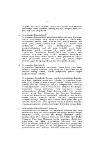 -8-

penyakit, terutama penyakit yang umum terjadi dan keluhankeluhannya serta informasi tentang obatnya meliputi kekuatan,
dosis dan lama pengobatan.
c. Formularium Rumah Sakit
Formularium Rumah Sakit merupakan daftar obat yang disepakati
beserta informasinya yang harus diterapkan di rumah sakit.
Formularium Rumah Sakit disusun oleh Panitia Farmasi dan
Terapi (PFT)/Komite Farmasi dan Terapi (KFT) rumah sakit
berdasarkan
DOEN
dan
disempurnakan
dengan
mempertimbangkan obat lain yang terbukti secara ilmiah
dibutuhkan untuk pelayanan di rumah sakit tersebut.
Penyusunan Formularium Rumah Sakit juga mengacu pada
pedoman pengobatan yang berlaku. Penerapan Formularium
Rumah Sakit harus selalu dipantau. Hasil pemantauan dipakai
untuk pelaksanaan evaluasi dan revisi agar sesuai dengan
perkembangan ilmu pengetahuan dan teknologi kedokteran.
d. Formularium Spesialistik
Formularium Spesialistik merupakan suatu buku yang berisi
informasi lengkap obat-obat yang paling dibutuhkan oleh dokter
spesialis bidang tertentu, untuk pengelolaan pasien dengan
indikasi penyakit tertentu.
Formularium Spesialistik disusun untuk meningkatkan ketaatan
para dokter spesialis rumah sakit terhadap Formularium Rumah
Sakit yang selama ini masih sangat rendah. Bidang spesialisasi
tertentu bisa saja mempunyai banyak subspesialisasi, misalnya
bidang spesialisasi Ilmu Kebidanan dan Penyakit Kandungan,
merupakan bidang spesialisasi yang mempunyai banyak
subspesialisasi, sehingga dapat disusun daftar obat esensial
khusus untuk Ilmu Kebidanan dan Penyakit Kandungan.
Penyusunan Formularium Spesialistik melibatkan baik asosiasi
profesi
dokter
spesialis
terkait
maupun
masing-masing
subspesialisasinya. Dengan keikutsertaan serta peran aktif para
spesialis diharapkan para spesialis tersebut merasa memiliki
sehingga penggunaan obat rasional dapat diterapkan dengan baik.
e. Informatorium Obat Nasional Indonesia
Informatorium Obat Nasional Indonesia berisi informasi obat yang
beredar dan disajikan secara ringkas dan sangat relevan dengan
kebutuhan dokter, apoteker dan tenaga kesehatan lainnya.
Informatorium Obat Nasional Indonesia diterbitkan oleh Badan
Pengawas Obat dan Makanan untuk menjamin objektivitas,
kelengkapan dan tidak menyesatkan. Informasi obat yang
disajikan meliputi indikasi, efek samping, dosis, cara penggunaan
dan informasi lain yang penting bagi penderita. Pengembangan
Informatorium Obat Nasional Indonesia dilakukan berdasarkan

 