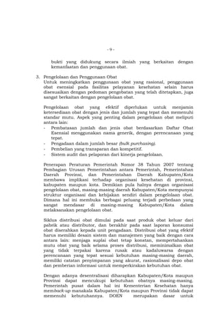 -9-

bukti yang didukung secara ilmiah yang berkaitan dengan
kemanfaatan dan penggunaan obat.
3. Pengelolaan dan Penggunaan Obat
Untuk meningkatkan penggunaan obat yang rasional, penggunaan
obat esensial pada fasilitas pelayanan kesehatan selain harus
disesuaikan dengan pedoman pengobatan yang telah ditetapkan, juga
sangat berkaitan dengan pengelolaan obat.
Pengelolaan obat yang efektif diperlukan untuk menjamin
ketersediaan obat dengan jenis dan jumlah yang tepat dan memenuhi
standar mutu. Aspek yang penting dalam pengelolaan obat meliputi
antara lain:
- Pembatasan jumlah dan jenis obat berdasarkan Daftar Obat
Esensial menggunakan nama generik, dengan perencanaan yang
tepat.
- Pengadaan dalam jumlah besar (bulk purchasing).
- Pembelian yang transparan dan kompetitif.
- Sistem audit dan pelaporan dari kinerja pengelolaan.
Penerapan Peraturan Pemerintah Nomor 38 Tahun 2007 tentang
Pembagian Urusan Pemerintahan antara Pemerintah, Pemerintahan
Daerah Provinsi, dan Pemerintahan Daerah Kabupaten/Kota
membawa implikasi terhadap organisasi kesehatan di provinsi,
kabupaten maupun kota. Demikian pula halnya dengan organisasi
pengelolaan obat, masing-masing daerah Kabupaten/Kota mempunyai
struktur organisasi dan kebijakan sendiri dalam pengelolaan obat.
Dimana hal ini membuka berbagai peluang terjadi perbedaan yang
sangat mendasar di masing-masing Kabupaten/Kota dalam
melaksanakan pengelolaan obat.
Siklus distribusi obat dimulai pada saat produk obat keluar dari
pabrik atau distributor, dan berakhir pada saat laporan konsumsi
obat diserahkan kepada unit pengadaan. Distribusi obat yang efektif
harus memiliki desain sistem dan manajemen yang baik dengan cara
antara lain: menjaga suplai obat tetap konstan, mempertahankan
mutu obat yang baik selama proses distribusi, meminimalkan obat
yang tidak terpakai karena rusak atau kadaluwarsa dengan
perencanaan yang tepat sesuai kebutuhan masing-masing daerah,
memiliki catatan penyimpanan yang akurat, rasionalisasi depo obat
dan pemberian informasi untuk memperkirakan kebutuhan obat.
Dengan adanya desentralisasi diharapkan Kabupaten/Kota maupun
Provinsi dapat mencukupi kebutuhan obatnya masing-masing.
Pemerintah pusat dalam hal ini Kementerian Kesehatan hanya
memback-up manakala Kabupaten/Kota maupun Provinsi tidak dapat
memenuhi kebutuhannya. DOEN
merupakan dasar untuk

 