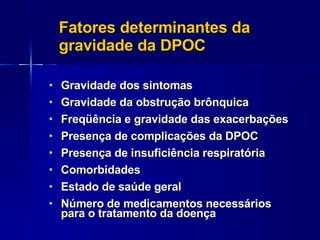 Fatores determinantes da gravidade da DPOC Gravidade dos sintomas Gravidade da obstrução brônquica Freqüência e gravidade das exacerbações Presença de complicações da DPOC Presença de insuficiência respiratória Comorbidades Estado de saúde geral Número de medicamentos necessários para o tratamento da doença 
