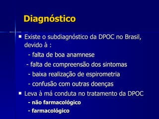 Diagnóstico Existe o subdiagnóstico da DPOC no Brasil, devido à : - falta de boa anamnese   - falta de compreensão dos sintomas - baixa realização de espirometria  - confusão com outras doenças  Leva à má conduta no tratamento da DPOC - não farmacológico - farmacológico 