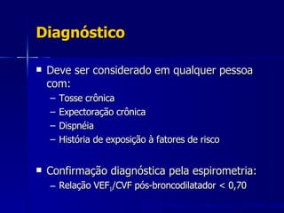 Diagnóstico Deve ser considerado em qualquer pessoa com: Tosse crônica Expectoração crônica Dispnéia História de exposição à fatores de risco Confirmação diagnóstica pela espirometria: Relação VEF 1 /CVF pós-broncodilatador < 0,70 GOLD Workshop Summary. J COPD  2005 