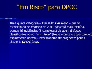 “ Em Risco” para DPOC Uma quinta categoria – Classe 0:  Em risco  – que foi mencionada no relatório de 2001 não está mais incluída, porque há evidências (incompletas) de que indivíduos classificados como  “em risco”  (tosse crônica e expectoração, espirometria normal)  necessariamente progridem para a classe I:  DPOC leve. 