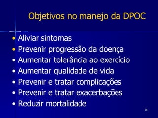 Aliviar sintomas  Prevenir progressão da doença •  Aumentar tolerância ao exercício •  Aumentar qualidade de vida •  Prevenir e tratar complicações •  Prevenir e tratar exacerbações •  Reduzir mortalidade Objetivos no manejo da DPOC 