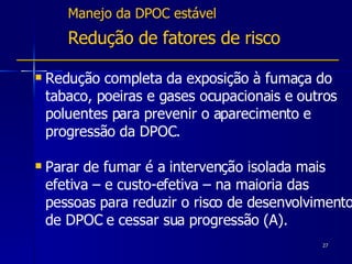 Manejo da DPOC estável Redução de fatores de risco Redução completa da exposição à fumaça do tabaco, poeiras e gases ocupacionais e outros poluentes para prevenir o aparecimento e progressão da DPOC.  Parar de fumar é a intervenção isolada mais efetiva – e custo-efetiva – na maioria das pessoas para reduzir o risco de desenvolvimento de DPOC e cessar sua progressão (A).  