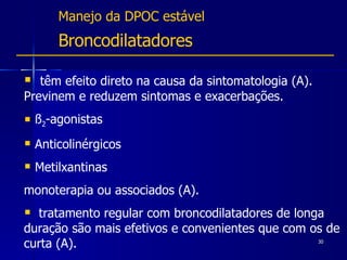 Manejo da DPOC estável Broncodilatadores têm efeito direto na causa da sintomatologia (A).  Previnem e reduzem sintomas e exacerbações. ß 2 -agonistas Anticolinérgicos Metilxantinas  monoterapia ou associados (A). tratamento regular com broncodilatadores de longa duração são mais efetivos e convenientes que com os de curta (A). 