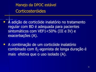 Manejo da DPOC estável Corticosteróides A adição de corticóide inalatório no tratamento regular com BD é adequada para pacientes sintomáticos com VEF1<50% (III e IV) e exacerbações (A). A combinação de um corticóide inalatório combinado com ß 2 -agonista de longa duração é mais  efetiva que o uso isolado (A). 