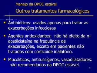 Manejo da DPOC estável Outros tratamentos farmacológicos Antibióticos: usados apenas para tratar as exacerbações infecciosas Agentes antioxidantes:  não há efeito da n-acetilcisteína na frequência de exacerbações, exceto em pacientes não tratados com corticóide inalatório. Mucolíticos, antitussígenos, vasodilatadores:  não recomendados na DPOC estável. 