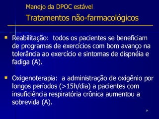Manejo da DPOC estável Tratamentos não-farmacológicos  Reabilitação:  todos os pacientes se beneficiam de programas de exercícios com bom avanço na tolerância ao exercício e sintomas de dispnéia e fadiga (A). Oxigenoterapia:  a administração de oxigênio por longos períodos (>15h/dia) a pacientes com insuficiência respiratória crônica aumentou a sobrevida  (A). 