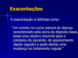 Exacerbações A exacerbação é definida como: “ Um evento no curso natural da doença caracterizado pela piora da dispnéia basal, tosse e/ou escarro anormal para o cotidiano do paciente, de aparecimento rápido (agudo) e pode alertar uma mudança no tratamento regular” 