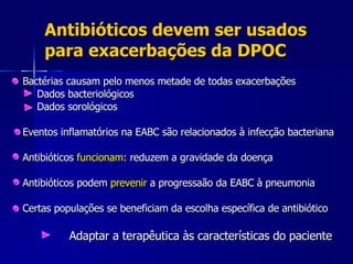 Antibióticos devem ser usados para exacerbações da DPOC Bactérias causam pelo menos metade de todas exacerbações   Dados bacteriológicos   Dados sorológicos Eventos inflamatórios na EABC são relacionados à infecção bacteriana Antibióticos  funcionam : reduzem a gravidade da doença  Antibióticos podem  prevenir  a progressaão da EABC à pneumonia Certas populações se beneficiam da escolha específica de antibiótico  Adaptar a terapêutica às características do paciente 