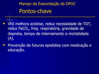 Manejo da Exacerbação da DPOC Pontos-chave VNI melhora acidose, reduz necessidade de TOT, reduz PaCO 2 , freq. respiratória, gravidade da dispnéia, tempo de internamento e mortalidade (A). Prevenção de futuros episódios com medicação e educação. 