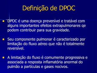 Definição de DPOC DPOC é uma doença prevenível e tratável com alguns importantes efeitos extrapulmonares qe podem contribuir para sua gravidade.  Seu componente pulmonar é caracterizado por limitação do fluxo aéreo que não é totalmente reversível. A limitação do fluxo é comumente progressiva e associada a resposta inflamatória anormal do pulmão a partículas e gases nocivos. 