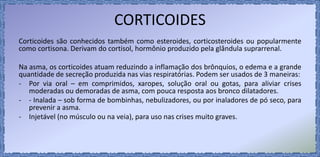CORTICOIDES
Corticoides são conhecidos também como esteroides, corticosteroides ou popularmente
como cortisona. Derivam do cortisol, hormônio produzido pela glândula suprarrenal.
Na asma, os corticoides atuam reduzindo a inflamação dos brônquios, o edema e a grande
quantidade de secreção produzida nas vias respiratórias. Podem ser usados de 3 maneiras:
- Por via oral – em comprimidos, xaropes, solução oral ou gotas, para aliviar crises
moderadas ou demoradas de asma, com pouca resposta aos bronco dilatadores.
- - Inalada – sob forma de bombinhas, nebulizadores, ou por inaladores de pó seco, para
prevenir a asma.
- Injetável (no músculo ou na veia), para uso nas crises muito graves.
 