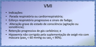 VMI
• Indicações:
• Parada respiratória ou cardiorrespiratória;
• Esforço respiratório progressivo e sinais de fadiga;
• Alteração grave do estado de consciência (agitação ou
sonolência);
• Retenção progressiva de gás carbônico; e
• Hipoxemia não corrigida pela suplementação de oxigê-nio com
máscara (pao2 < 60 mmhg ou sao2 < 90%).
 