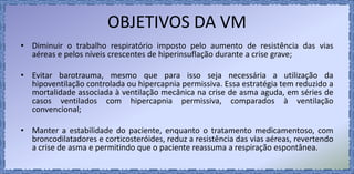 OBJETIVOS DA VM
• Diminuir o trabalho respiratório imposto pelo aumento de resistência das vias
aéreas e pelos níveis crescentes de hiperinsuflação durante a crise grave;
• Evitar barotrauma, mesmo que para isso seja necessária a utilização da
hipoventilação controlada ou hipercapnia permissiva. Essa estratégia tem reduzido a
mortalidade associada à ventilação mecânica na crise de asma aguda, em séries de
casos ventilados com hipercapnia permissiva, comparados à ventilação
convencional;
• Manter a estabilidade do paciente, enquanto o tratamento medicamentoso, com
broncodilatadores e corticosteróides, reduz a resistência das vias aéreas, revertendo
a crise de asma e permitindo que o paciente reassuma a respiração espontânea.
 