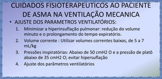 CUIDADOS FISIOTERAPEUTICOS AO PACIENTE
DE ASMA NA VENTILAÇÃO MECANICA
• AJUSTE DOS PARAMETROS VENTILATÓRIOS:
1. Minimizar a hiperinsuflação pulmonar: redução do volume
minuto e o prolongamento do tempo expiratório.
2. Volume corrente : Utilizar volumes correntes baixos, de 5 a 7
mL/kg
3. Pressões inspiratórias: Abaixo de 50 cmH2 O e a pressão de platô
abaixo de 35 cmH2 O; evitar hipersuflação
4. Ajuste dos parâmetros ventilatórios
 
