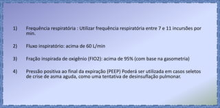 1) Frequência respiratória : Utilizar frequência respiratória entre 7 e 11 incursões por
min.
2) Fluxo inspiratório: acima de 60 L/min
3) Fração inspirada de oxigênio (FIO2): acima de 95% (com base na gasometria)
4) Pressão positiva ao final da expiração (PEEP) Poderá ser utilizada em casos seletos
de crise de asma aguda, como uma tentativa de desinsuflação pulmonar.
 