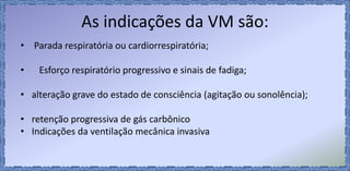 As indicações da VM são:
• Parada respiratória ou cardiorrespiratória;
• Esforço respiratório progressivo e sinais de fadiga;
• alteração grave do estado de consciência (agitação ou sonolência);
• retenção progressiva de gás carbônico
• Indicações da ventilação mecânica invasiva
 