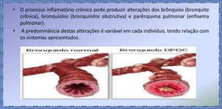 • O processo inflamatório crônico pode produzir alterações dos brônquios (bronquite
crônica), bronquíolos (bronquiolite obstrutiva) e parênquima pulmonar (enfisema
pulmonar).
• A predominância destas alterações é variável em cada indivíduo, tendo relação com
os sintomas apresentados.
 