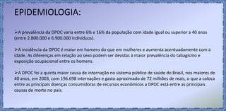 EPIDEMIOLOGIA:
A prevalência da DPOC varia entre 6% e 16% da população com idade igual ou superior a 40 anos
(entre 2.800.000 e 6.900.000 indivíduos).
A incidência da DPOC é maior em homens do que em mulheres e aumenta acentuadamente com a
idade. As diferenças em relação ao sexo podem ser devidas à maior prevalência do tabagismo e
exposição ocupacional entre os homens.
A DPOC foi a quinta maior causa de internação no sistema público de saúde do Brasil, nos maiores de
40 anos, em 2003, com 196.698 internações e gasto aproximado de 72 milhões de reais, o que a coloca
entre as principais doenças consumidoras de recursos econômicos a DPOC está entre as principais
causas de morte no país.
 
