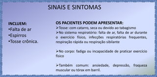 SINAIS E SINTOMAS
INCLUEM:
•Falta de ar
•Espirros
•Tosse crônica.
OS PACIENTES PODEM APRESENTAR:
Tosse: com catarro, seca ou devido ao tabagismo
No sistema respiratório: falta de ar, falta de ar durante
o exercício físico, infecções respiratórias frequentes,
respiração rápida ou respiração sibilante
No corpo: fadiga ou incapacidade de praticar exercício
físico
Também comum: ansiedade, depressão, fraqueza
muscular ou tórax em barril.
 