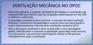 VENTILAÇÃO MECÂNICA NO DPOC
• Caso seja indicado, o suporte ventilatório de eleição é a ventilação não
invasiva (VNI) que diminui taxa de intubação endotraqueal em até 50%
e melhora a sobrevida.
• A estratégia ventilatória deve priorizar a reversão da hiperinsuflação
dinâmica, mecanismo fisiopatológico característico da exacerbação e
evitar injúria pulmonar induzida pela ventilação mecânica (VILI).
• Para o desmame ventilatório deve-se proceder a uma abordagem
global, identificando e tratando as patologias associadas mais comuns,
e se necessário, nos pacientes hipercápnico utilizar a VNI precoce
imediatamente após a extubação.
 