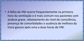 • A falha da VNI ocorre frequentemente na primeira
hora da ventilação e é mais comum nos pacientes com
acidose grave, rebaixamento do nível de consciência,
presença de comorbidades e ausência de melhora da
troca gasosa após uma a duas horas de VNI.
 