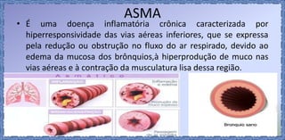 ASMA
• É uma doença inflamatória crônica caracterizada por
hiperresponsividade das vias aéreas inferiores, que se expressa
pela redução ou obstrução no fluxo do ar respirado, devido ao
edema da mucosa dos brônquios,à hiperprodução de muco nas
vias aéreas e à contração da musculatura lisa dessa região.
 