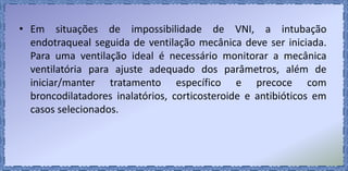 • Em situações de impossibilidade de VNI, a intubação
endotraqueal seguida de ventilação mecânica deve ser iniciada.
Para uma ventilação ideal é necessário monitorar a mecânica
ventilatória para ajuste adequado dos parâmetros, além de
iniciar/manter tratamento específico e precoce com
broncodilatadores inalatórios, corticosteroide e antibióticos em
casos selecionados.
 